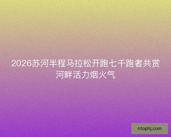 2026苏河半程马拉松开跑七千跑者共赏河畔活力烟火气