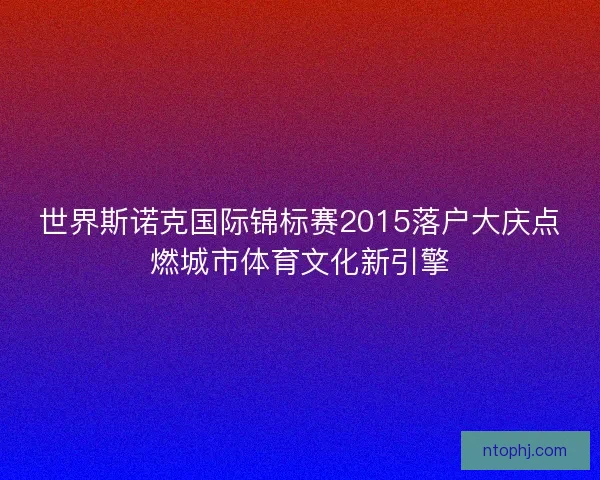 世界斯诺克国际锦标赛2015落户大庆点燃城市体育文化新引擎