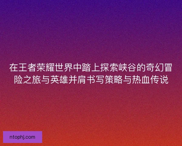 在王者荣耀世界中踏上探索峡谷的奇幻冒险之旅与英雄并肩书写策略与热血传说