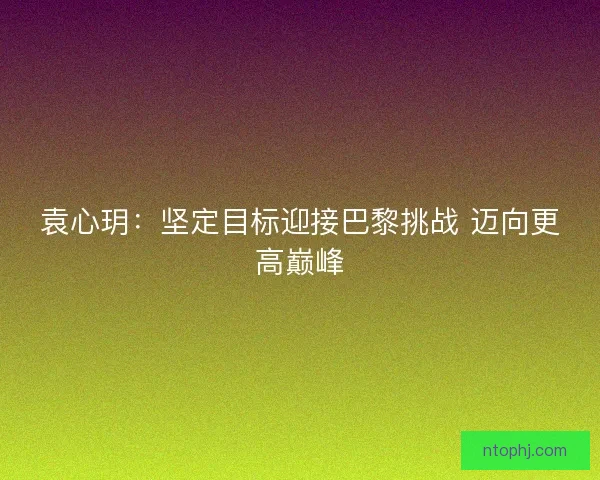 袁心玥：坚定目标迎接巴黎挑战 迈向更高巅峰