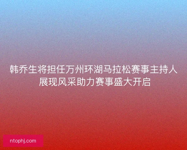 韩乔生将担任万州环湖马拉松赛事主持人 展现风采助力赛事盛大开启