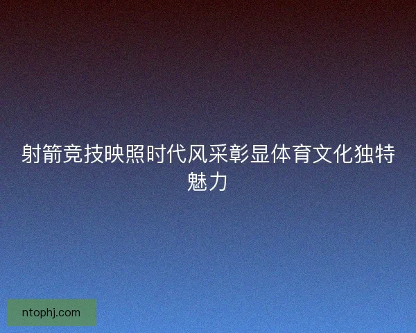 射箭竞技映照时代风采彰显体育文化独特魅力