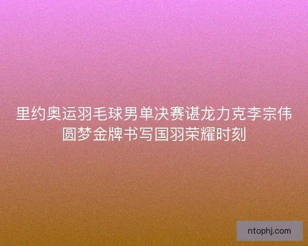 里约奥运羽毛球男单决赛谌龙力克李宗伟圆梦金牌书写国羽荣耀时刻