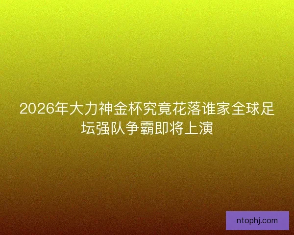 2026年大力神金杯究竟花落谁家全球足坛强队争霸即将上演