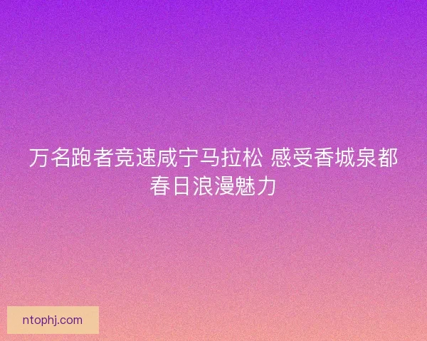 万名跑者竞速咸宁马拉松 感受香城泉都春日浪漫魅力