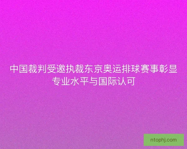中国裁判受邀执裁东京奥运排球赛事彰显专业水平与国际认可