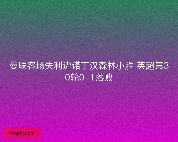 曼联客场失利遭诺丁汉森林小胜 英超第30轮0-1落败