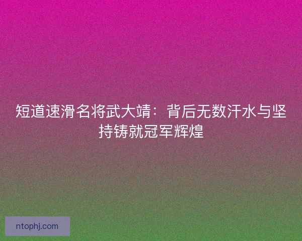 短道速滑名将武大靖：背后无数汗水与坚持铸就冠军辉煌