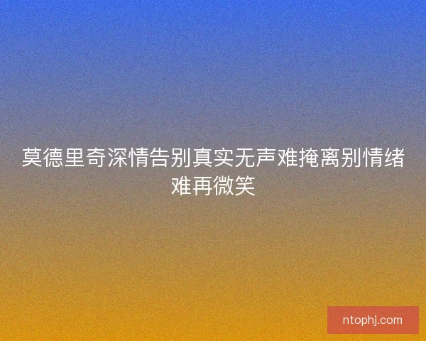 莫德里奇深情告别真实无声难掩离别情绪难再微笑