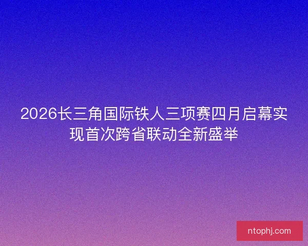 2026长三角国际铁人三项赛四月启幕实现首次跨省联动全新盛举