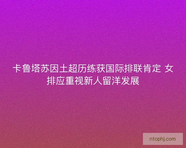 卡鲁塔苏因土超历练获国际排联肯定 女排应重视新人留洋发展