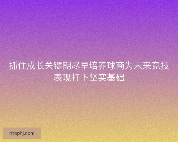 抓住成长关键期尽早培养球商为未来竞技表现打下坚实基础