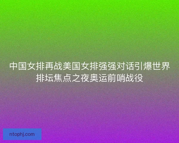 中国女排再战美国女排强强对话引爆世界排坛焦点之夜奥运前哨战役