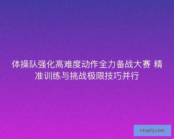体操队强化高难度动作全力备战大赛 精准训练与挑战极限技巧并行