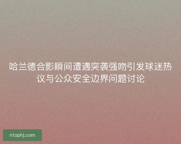 哈兰德合影瞬间遭遇突袭强吻引发球迷热议与公众安全边界问题讨论
