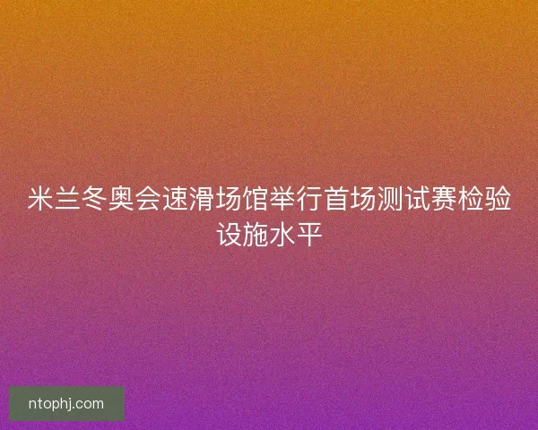 米兰冬奥会速滑场馆举行首场测试赛检验设施水平