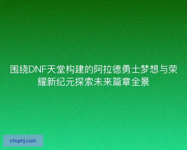 围绕DNF天堂构建的阿拉德勇士梦想与荣耀新纪元探索未来篇章全景
