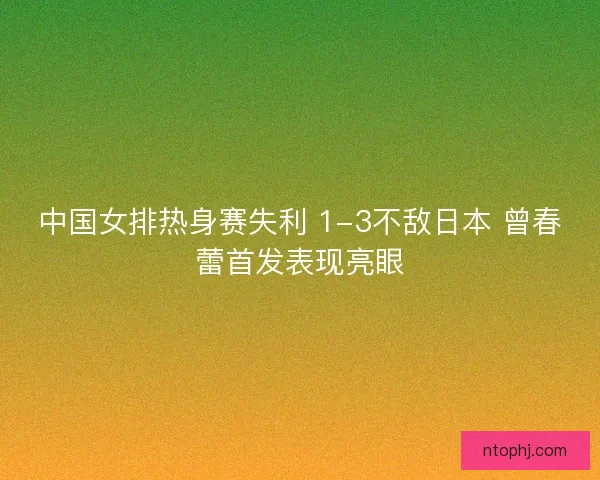 中国女排热身赛失利 1-3不敌日本 曾春蕾首发表现亮眼