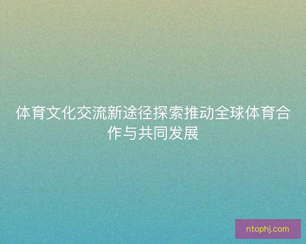 体育文化交流新途径探索推动全球体育合作与共同发展