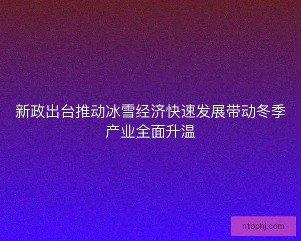 新政出台推动冰雪经济快速发展带动冬季产业全面升温