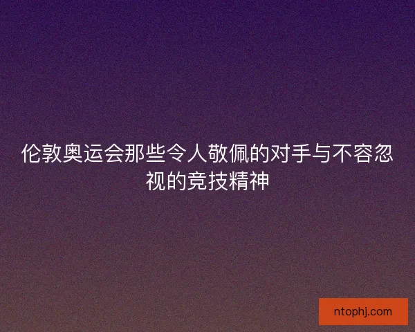 伦敦奥运会那些令人敬佩的对手与不容忽视的竞技精神