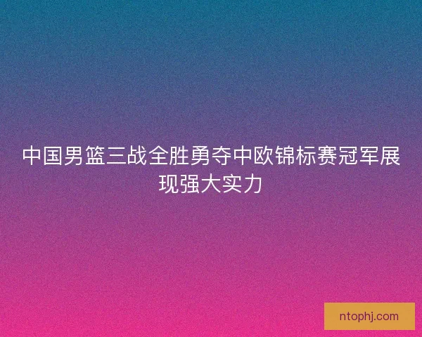 中国男篮三战全胜勇夺中欧锦标赛冠军展现强大实力