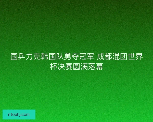 国乒力克韩国队勇夺冠军 成都混团世界杯决赛圆满落幕