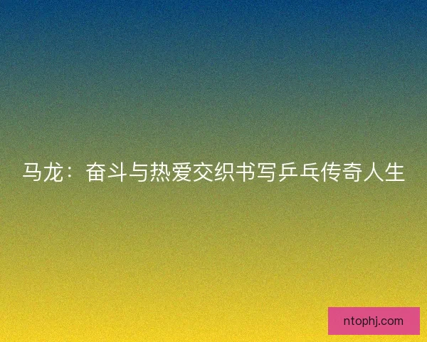 马龙：奋斗与热爱交织书写乒乓传奇人生