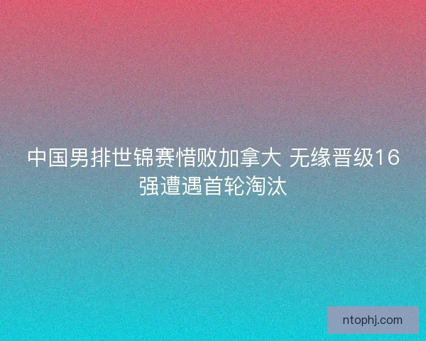 中国男排世锦赛惜败加拿大 无缘晋级16强遭遇首轮淘汰