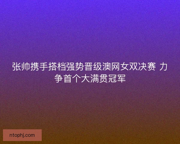 张帅携手搭档强势晋级澳网女双决赛 力争首个大满贯冠军