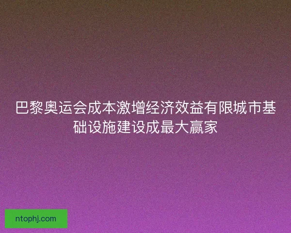巴黎奥运会成本激增经济效益有限城市基础设施建设成最大赢家